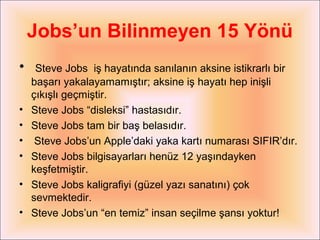 Jobs’un Bilinmeyen 15 Yönü
•  Steve Jobs     iş hayatında sanılanın aksine istikrarlı bir
    başarı yakalayamamıştır; aksine iş hayatı hep inişli
    çıkışlı geçmiştir.
•   Steve Jobs “disleksi” hastasıdır.
•   Steve Jobs tam bir baş belasıdır.
•    Steve Jobs’un Apple’daki yaka kartı numarası SIFIR’dır.
•   Steve Jobs bilgisayarları henüz 12 yaşındayken
    keşfetmiştir.
•   Steve Jobs kaligrafiyi (güzel yazı sanatını) çok
    sevmektedir.
•   Steve Jobs’un “en temiz” insan seçilme şansı yoktur!
 