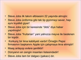 • Steve Jobs ilk takım elbisesini 22 yaşında almıştır.
• Steve Jobs üniforma gibi tek tip giyinmeyi sever, hep
  aynı kıyafeti giyer!
• Steve Jobs için bir keresinde “öldü” diye haber
  yapılmıştır!
• Steve Jobs “fruitarian” yani yalnızca meyve ile beslenen
  bir kişidir.
•  Korkunç bir ikna kabiliyeti vardır! Örneğin Pepsi
  firmasının başkanını Apple için çalışmaya ikna etmiştir!
• Maaş anlayışı evlere şenliktir!
• Dünyanın en zengin insanları listesindedir!
• Steve Jobs tam bir dalgacı (şakacı) dır.
 
