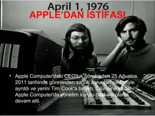 APPLE’DAN İSTİFASI




• Apple Computer'daki CEO'luk görevinden 25 Ağustos
  2011 tarihinde görevinden sağlık sorunları nedeniyle
  ayrıldı ve yerini Tim Cook'a bıraktı. Ölümüne kadar
  Apple Computer'da yönetim kurulu başkanı olarak
  devam etti.
 