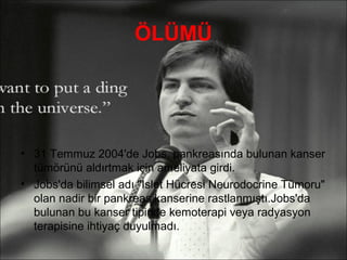 ÖLÜMÜ




• 31 Temmuz 2004'de Jobs, pankreasında bulunan kanser
  tümörünü aldırtmak için ameliyata girdi.
• Jobs'da bilimsel adı "Islet Hücresi Neurodocrine Tümoru"
  olan nadir bir pankreas kanserine rastlanmıştı.Jobs'da
  bulunan bu kanser tipinde kemoterapi veya radyasyon
  terapisine ihtiyaç duyulmadı.
 