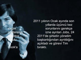 2011 yılının Ocak ayında son
                      yıllarda üçüncü kez
sağlık                sorunlarını gerekçe
göstererek            izne ayrılan Jobs, 24
Ağustos        2011'de şirketin yönetim
kurulu         başkanlığından ayrıldığını
               açıkladı ve görevi Tim
Cook'a         bıraktı.
 