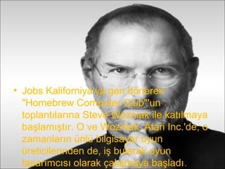 • Jobs Kaliforniya’ya geri dönerek
  "Homebrew Computer Club"'un
  toplantılarına Steve Wozniak ile katılmaya
  başlamıştır. O ve Wozniak, Atari Inc.'de, o
  zamanların ünlü bilgisayar oyun
  üreticilerinden de, iş bularak oyun
  tasarımcısı olarak çalışmaya başladı.
 