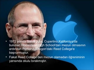 • 1972 yılında Steve Jobs, Cupertino,Kaliforniya'da
  bulunan Homestead High School'dan mezun olmasının
  ardından Portland, Oregon'daki Reed College'e
  başvurmuştur.
• Fakat Reed College’den mezun olamadan öğreniminin
  yarısında okulu bırakmıştır.
 