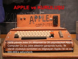APPLE ve KURULUŞU




• 1976 yılında Jobs 21, Wozniak'da 26 yaşındayken Apple
  Computer Co.'yu Jobs ailesinin garajında kurdu. İlk
  olarak piyasaya sürdükleri ev bilgisayarı Apple I'di ve onu
  666.66$'a satıyorlardı.
 