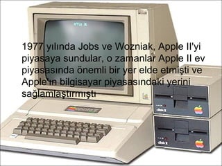 1977 yılında Jobs ve Wozniak, Apple II'yi
piyasaya sundular, o zamanlar Apple II ev
piyasasında önemli bir yer elde etmişti ve
Apple'ın bilgisayar piyasasındaki yerini
sağlamlaştırmıştı
 