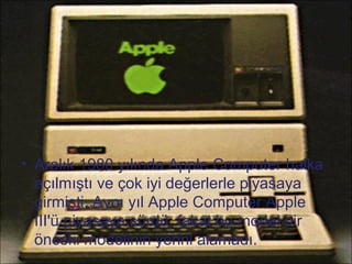• Aralık 1980 yılında Apple Computer halka
  açılmıştı ve çok iyi değerlerle piyasaya
  girmişti. Aynı yıl Apple Computer Apple
  III'ü piyasaya sürdü, fakat bu model bir
  önceki modelinin yerini alamadı.
 