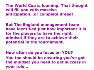 The World Cup is looming. That thought
will fill you with massive
anticipation…or complete dread!
But The England management team
have identified just how important it is
for the players to have the right
mindset if they are to achieve their
potential in the tournament.
How often do you focus on YOU?
You too should be ensuring you’ve got
the mindset you need to get success in
your role…
 