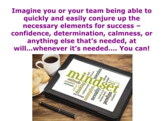 Imagine you or your team being able to
quickly and easily conjure up the
necessary elements for success –
confidence, determination, calmness, or
anything else that’s needed, at
will…whenever it’s needed…. You can!
 