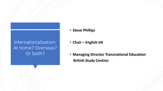 Internationalisation:
At home? Overseas?
Or both?
• Steve Phillips
• Chair – English UK
• Managing Director Transnational Education
British Study Centres
 