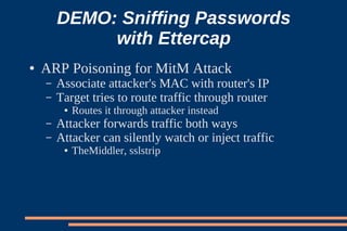 DEMO: Sniffing Passwords
             with Ettercap
●   ARP Poisoning for MitM Attack
    –   Associate attacker's MAC with router's IP
    –   Target tries to route traffic through router
         ●   Routes it through attacker instead
    –   Attacker forwards traffic both ways
    –   Attacker can silently watch or inject traffic
         ●   TheMiddler, sslstrip
 