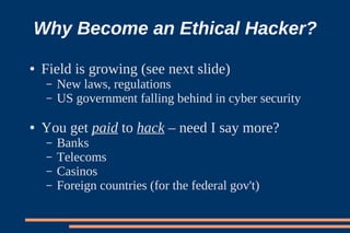 Why Become an Ethical Hacker?
●   Field is growing (see next slide)
    –   New laws, regulations
    –   US government falling behind in cyber security

●   You get paid to hack – need I say more?
    –   Banks
    –   Telecoms
    –   Casinos
    –   Foreign countries (for the federal gov't)
 