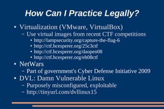 How Can I Practice Legally?
●   Virtualization (VMware, VirtualBox)
    –   Use virtual images from recent CTF competitions
         ●   http://lampsecurity.org/capture-the-flag-6
         ●   http://ctf.hcesperer.org/25c3ctf
         ●   http://ctf.hcesperer.org/daopen08
         ●   http://ctf.hcesperer.org/eh08ctf
●   NetWars
    –   Part of government's Cyber Defense Initiative 2009
●   DVL: Damn Vulnerable Linux
    –   Purposely misconfigured, exploitable
    –   http://tinyurl.com/dvllinux15
 