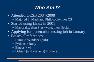 Who Am I?
●   Attended UCSB 2004-2008
    –   Majored in Math and Philosophy, not CS
●   Started using Linux in 2001
    –   Mandrake, then Slackware, then Debian
●   Applying for penetration testing job in January
●   Biases/“Preferences”
    –   Linux > Windoze (duh)
    –   Python > Ruby
    –   Emacs > vi
    –   Debian (and variants) > others
 