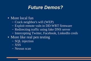 Future Demos?
●   More local fun
    –   Crack neighbor's wifi (WEP)
    –   Exploit remote vuln in DD-WRT firmware
    –   Redirecting traffic using fake DNS server
    –   Intercepting Twitter, Facebook, LinkedIn creds
●   More like real pen testing
    –   SQL injection
    –   XSS
    –   Nessus scan
 