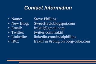 Contact Information
●   Name:       Steve Phillips
●   New Blog:   SweetHack.blogspot.com
●   Email:      fraktil@gmail.com
●   Twitter:    twitter.com/fraktil
●   LinkedIn:   linkedin.com/in/sdphillips
●   IRC:        fraktil in #sblug on borg-cube.com
 