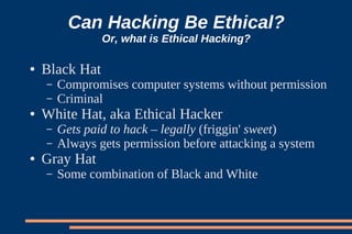 Can Hacking Be Ethical?
                Or, what is Ethical Hacking?

●   Black Hat
    –   Compromises computer systems without permission
    –   Criminal
●   White Hat, aka Ethical Hacker
    –   Gets paid to hack – legally (friggin' sweet)
    –   Always gets permission before attacking a system
●   Gray Hat
    –   Some combination of Black and White
 
