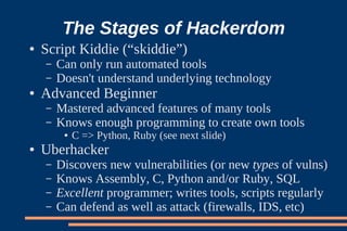 The Stages of Hackerdom
●   Script Kiddie (“skiddie”)
    –   Can only run automated tools
    –   Doesn't understand underlying technology
●   Advanced Beginner
    –   Mastered advanced features of many tools
    –   Knows enough programming to create own tools
         ●   C => Python, Ruby (see next slide)
●   Uberhacker
    –   Discovers new vulnerabilities (or new types of vulns)
    –   Knows Assembly, C, Python and/or Ruby, SQL
    –   Excellent programmer; writes tools, scripts regularly
    –   Can defend as well as attack (firewalls, IDS, etc)
 