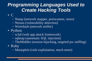 Programming Languages Used to
     Create Hacking Tools
●   C
    –   Nmap (network mapper, portscanner, more)
    –   Nessus (vulnerability detection)
    –   Wireshark (network sniffer)
●   Python
    –   w3af (web app attack framework)
    –   sqlmap (automatic SQL injection)
    –   TheMiddler (session hijacking, targeted pw sniffing)
●   Ruby
    –   Metasploit (vuln exploitation, much more)
 