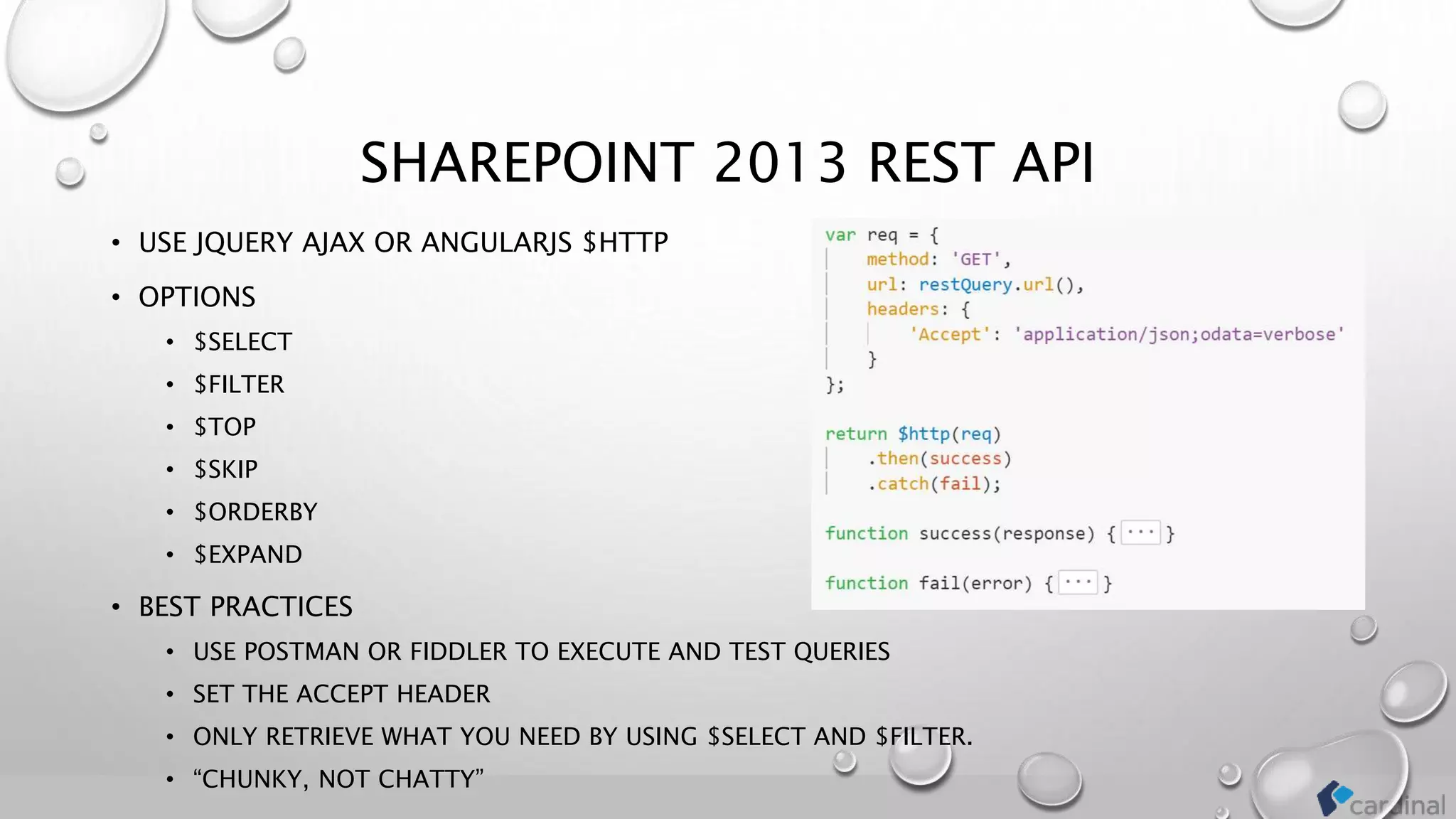 SHAREPOINT 2013 REST API
• USE JQUERY AJAX OR ANGULARJS $HTTP
• OPTIONS
• $SELECT
• $FILTER
• $TOP
• $SKIP
• $ORDERBY
• $EXPAND
• BEST PRACTICES
• USE POSTMAN OR FIDDLER TO EXECUTE AND TEST QUERIES
• SET THE ACCEPT HEADER
• ONLY RETRIEVE WHAT YOU NEED BY USING $SELECT AND $FILTER.
• “CHUNKY, NOT CHATTY”
 