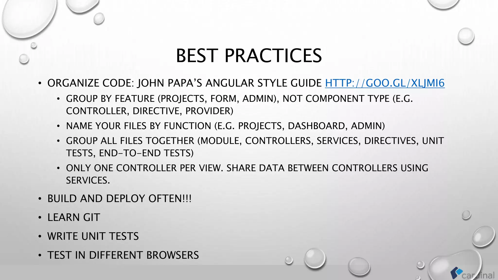 BEST PRACTICES
• ORGANIZE CODE: JOHN PAPA’S ANGULAR STYLE GUIDE HTTP://GOO.GL/XLJMI6
• GROUP BY FEATURE (PROJECTS, FORM, ADMIN), NOT COMPONENT TYPE (E.G.
CONTROLLER, DIRECTIVE, PROVIDER)
• NAME YOUR FILES BY FUNCTION (E.G. PROJECTS, DASHBOARD, ADMIN)
• GROUP ALL FILES TOGETHER (MODULE, CONTROLLERS, SERVICES, DIRECTIVES, UNIT
TESTS, END-TO-END TESTS)
• ONLY ONE CONTROLLER PER VIEW. SHARE DATA BETWEEN CONTROLLERS USING
SERVICES.
• BUILD AND DEPLOY OFTEN!!!
• LEARN GIT
• WRITE UNIT TESTS
• TEST IN DIFFERENT BROWSERS
 