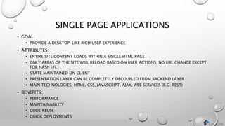 SINGLE PAGE APPLICATIONS
• GOAL:
• PROVIDE A DESKTOP-LIKE RICH USER EXPERIENCE
• ATTRIBUTES:
• ENTIRE SITE CONTENT LOADS WITHIN A SINGLE HTML PAGE
• ONLY AREAS OF THE SITE WILL RELOAD BASED ON USER ACTIONS. NO URL CHANGE EXCEPT
FOR HASH (#).
• STATE MAINTAINED ON CLIENT
• PRESENTATION LAYER CAN BE COMPLETELY DECOUPLED FROM BACKEND LAYER
• MAIN TECHNOLOGIES: HTML, CSS, JAVASCRIPT, AJAX, WEB SERVICES (E.G. REST)
• BENEFITS:
• PERFORMANCE
• MAINTAINABILITY
• CODE REUSE
• QUICK DEPLOYMENTS
 