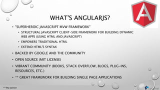 WHAT'S ANGULARJS?
• "SUPERHEROIC JAVASCRIPT MVW FRAMEWORK"
• STRUCTURAL JAVASCRIPT CLIENT-SIDE FRAMEWORK FOR BUILDING DYNAMIC
WEB APPS (USING HTML AND JAVASCRIPT)
• EMPOWERS TRADITIONAL HTML
• EXTEND HTML'S SYNTAX
• BACKED BY GOOGLE AND THE COMMUNITY
• OPEN SOURCE (MIT LICENSE)
• VIBRANT COMMUNITY (BOOKS, STACK OVERFLOW, BLOGS, PLUG-INS,
RESOURCES, ETC.)
• ** GREAT FRAMEWORK FOR BUILDING SINGLE PAGE APPLICATIONS
** My opinion
 