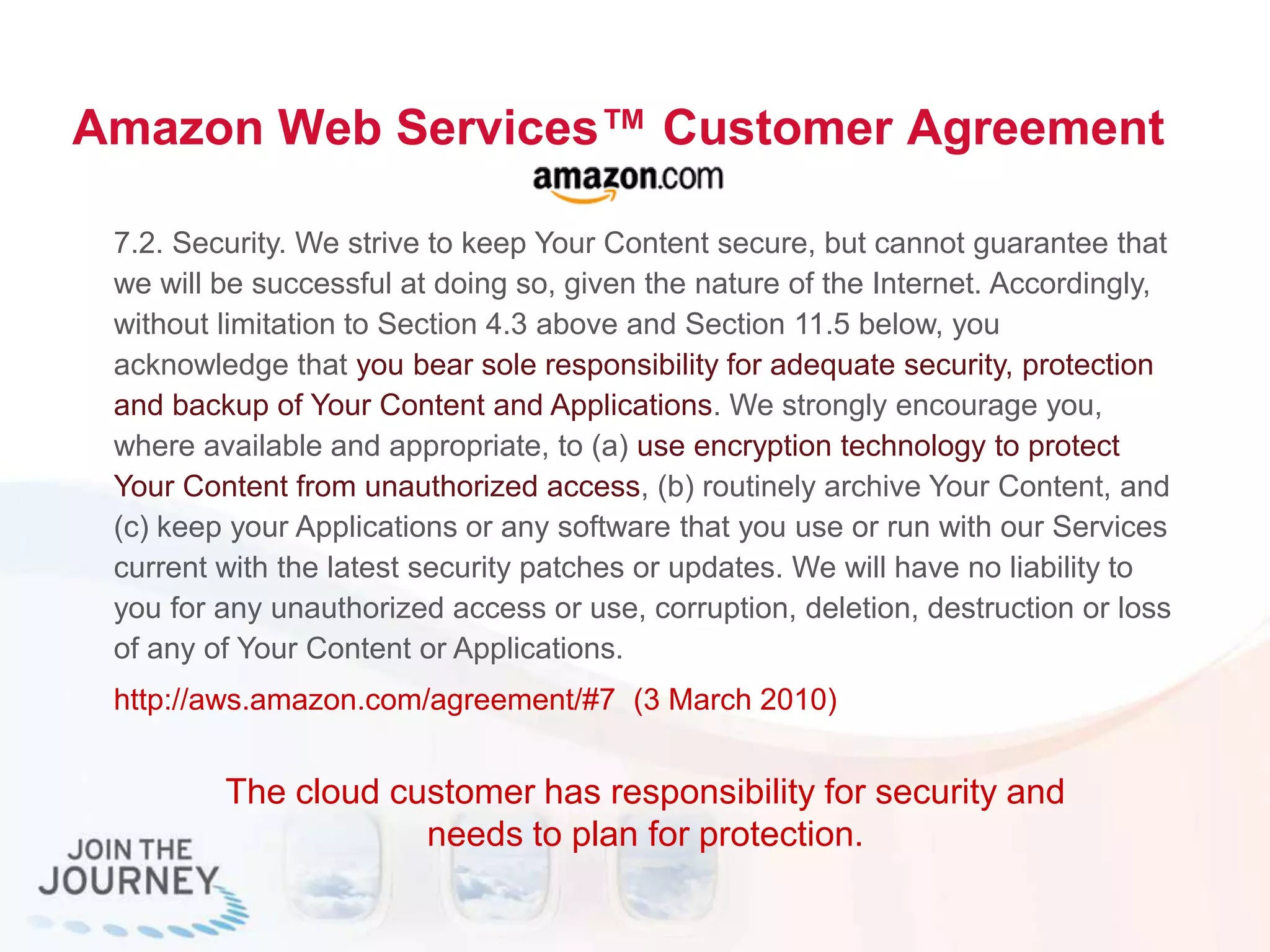 Amazon Web Services™ Customer Agreement
7.2. Security. We strive to keep Your Content secure, but cannot guarantee that
we will be successful at doing so, given the nature of the Internet. Accordingly,
without limitation to Section 4.3 above and Section 11.5 below, you
acknowledge that you bear sole responsibility for adequate security, protection
and backup of Your Content and Applications. We strongly encourage you,
where available and appropriate, to (a) use encryption technology to protect
Your Content from unauthorized access, (b) routinely archive Your Content, and
(c) keep your Applications or any software that you use or run with our Services
current with the latest security patches or updates. We will have no liability to
you for any unauthorized access or use, corruption, deletion, destruction or loss
of any of Your Content or Applications.
http://aws.amazon.com/agreement/#7 (3 March 2010)
The cloud customer has responsibility for security and
needs to plan for protection.
 