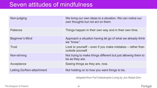 The Designer Is Present ‹#› Portigal
Click to edit Master title styleSeven attitudes of mindfulness
Non-judging We bring our own ideas to a situation. We can notice our
own thoughts but not act on them.
Patience Things happen in their own way and in their own time.
Beginner’s Mind Approach a situation having let go of what we already think
we “know.”
Trust Look to yourself – even if you make mistakes – rather than
outside yourself.
Non-striving Not trying to make things different but just allowing them to
be as they are.
Acceptance Seeing things as they are, now.
Letting Go/Non-attachment Not holding on to how you want things to be.
Adapted from Full Catastrophe Living by Jon Kabat-Zinn
 