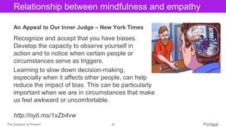 The Designer Is Present ‹#› Portigal
Click to edit Master title styleRelationship between mindfulness and empathy
An Appeal to Our Inner Judge – New York Times
Recognize and accept that you have biases.
Develop the capacity to observe yourself in
action and to notice when certain people or
circumstances serve as triggers.
Learning to slow down decision-making,
especially when it affects other people, can help
reduce the impact of bias. This can be particularly
important when we are in circumstances that make
us feel awkward or uncomfortable.
http://nyti.ms/1xZb4vw
 
