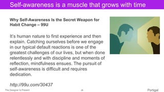 The Designer Is Present ‹#› Portigal
Click to edit Master title styleSelf-awareness is a muscle that grows with time
Why Self-Awareness Is the Secret Weapon for
Habit Change – 99U
It’s human nature to first experience and then
explain. Catching ourselves before we engage
in our typical default reactions is one of the
greatest challenges of our lives, but when done
relentlessly and with discipline and moments of
reflection, mindfulness ensues. The pursuit of
self-awareness is difficult and requires
dedication.
http://99u.com/30437
 