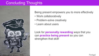 The Designer Is Present ‹#› Portigal
Click to edit Master title styleConcluding Thoughts
Being present empowers you to more effectively
• Work collaboratively
• Problem-solve creatively
• Learn about users
Look for personally rewarding ways that you
can practice being present so you can
strengthen that skill!
 