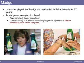 Madge Jan Miner played the “Madge the manicurist” in Palmolive ads for 27 years Is Madge an example of culture? Advertising is obviously  pop culture “You’re Soaking In It” and the accompanying gesture represents a  shared experience from a time and place 