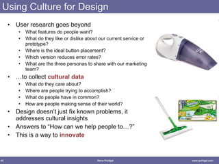 Using Culture for Design User research goes beyond What features do people want? What do they like or dislike about our current service or prototype? Where is the ideal button placement? Which version reduces error rates? What are the three personas to share with our marketing team? …to collect  cultural data What do they care about? Where are people trying to accomplish? What do people have in common? How are people making sense of their world? Design doesn’t just fix known problems, it addresses cultural insights Answers to “How can we help people to…?” This is a way to  innovate 