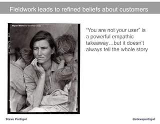 Fieldwork leads to refined beliefs about customers

    Migrant Mother by Dorothea Lange


                                       “You are not your user” is
                                       a powerful empathic
                                       takeaway…but it doesn’t
                                       always tell the whole story




Steve Portigal                                             @steveportigal
 