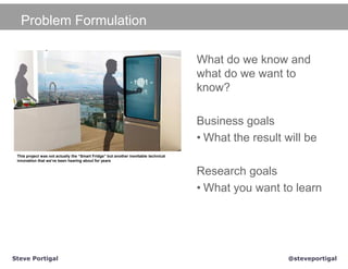 Problem Formulation

                                                                                     What do we know and
                                                                                     what do we want to
                                                                                     know?

                                                                                     Business goals
                                                                                     • What the result will be
 This project was not actually the “Smart Fridge” but another inevitable technical
 innovation that we’ve been hearing about for years


                                                                                     Research goals
                                                                                     • What you want to learn




Steve Portigal                                                                                          @steveportigal
 