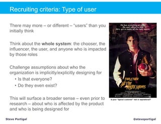 Recruiting criteria: Type of user

  There may more – or different – “users” than you
  initially think

  Think about the whole system: the chooser, the
  influencer, the user, and anyone who is impacted
  by those roles

  Challenge assumptions about who the
  organization is implicitly/explicitly designing for
    • Is that everyone?
    • Do they even exist?

  This will surface a broader sense – even prior to     Is your “typical customer” real or aspirational?

  research – about who is affected by the product
  and who is being designed for

Steve Portigal                                                                     @steveportigal
 