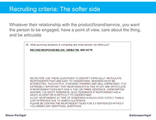 Recruiting criteria: The softer side

  Whatever their relationship with the product/brand/service, you want
  the person to be engaged, have a point of view, care about the thing,
  and be articulate




Steve Portigal                                                  @steveportigal
 