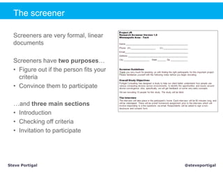The screener

  Screeners are very formal, linear
  documents

  Screeners have two purposes…
  • Figure out if the person fits your
    criteria
  • Convince them to participate

  …and three main sections
  • Introduction
  • Checking off criteria
  • Invitation to participate




Steve Portigal                           @steveportigal
 