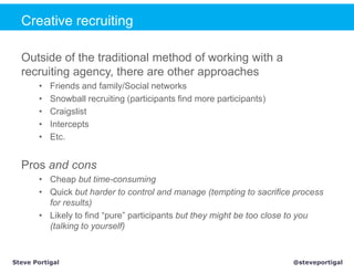 Creative recruiting

  Outside of the traditional method of working with a
  recruiting agency, there are other approaches
       •   Friends and family/Social networks
       •   Snowball recruiting (participants find more participants)
       •   Craigslist
       •   Intercepts
       •   Etc.


  Pros and cons
       • Cheap but time-consuming
       • Quick but harder to control and manage (tempting to sacrifice process
         for results)
       • Likely to find “pure” participants but they might be too close to you
         (talking to yourself)



Steve Portigal                                                         @steveportigal
 