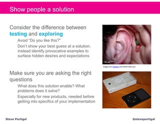 Show people a solution

  Consider the difference between
  testing and exploring
       Avoid “Do you like this?”
       Don’t show your best guess at a solution;
       instead identify provocative examples to
       surface hidden desires and expectations

                                                       Image from Roberto and Worth1000.com



  Make sure you are asking the right
  questions
       What does this solution enable? What
       problems does it solve?
       Especially for new products, needed before
       getting into specifics of your implementation



Steve Portigal                                                                         @steveportigal
 
