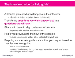 The interview guide (or field guide)


  A detailed plan of what will happen in the interview
       • Questions, timing, activities, tasks, logistics, etc.
  Transforms questions-we-want-answers-to into
  questions-we-will-ask
  Share with team to align on issues of concern
       • Especially with multiple teams in the field
  Helps you previsualize the flow of the session
       • Include questions as well as other methods that you’ll use
  Prepping an interview guide means that you may not need to
  use the interview guide
       • This is counter-intuitive
       • It does come in handy during freeze-up moments – scan it over to see
         what else you want to cover

Steve Portigal                                                        @steveportigal
 