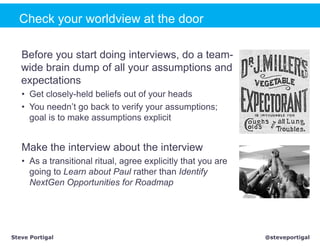 Check your worldview at the door

   Before you start doing interviews, do a team-
   wide brain dump of all your assumptions and
   expectations
   • Get closely-held beliefs out of your heads
   • You needn’t go back to verify your assumptions;
     goal is to make assumptions explicit


   Make the interview about the interview
   • As a transitional ritual, agree explicitly that you are
     going to Learn about Paul rather than Identify
     NextGen Opportunities for Roadmap




Steve Portigal                                                 @steveportigal
 