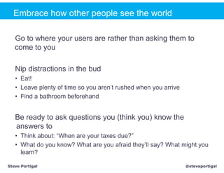 Embrace how other people see the world

   Go to where your users are rather than asking them to
   come to you

   Nip distractions in the bud
   • Eat!
   • Leave plenty of time so you aren’t rushed when you arrive
   • Find a bathroom beforehand


   Be ready to ask questions you (think you) know the
   answers to
   • Think about: “When are your taxes due?”
   • What do you know? What are you afraid they’ll say? What might you
     learn?

Steve Portigal                                                   @steveportigal
 