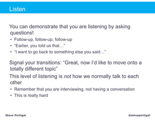 Listen

  You can demonstrate that you are listening by asking
  questions!
   • Follow-up, follow-up, follow-up
   • “Earlier, you told us that…”
   • “I want to go back to something else you said…”

  Signal your transitions: “Great, now I’d like to move onto a
  totally different topic”
  This level of listening is not how we normally talk to each
  other
   • Remember that you are interviewing, not having a conversation
   • This is really hard



Steve Portigal                                                @steveportigal
 