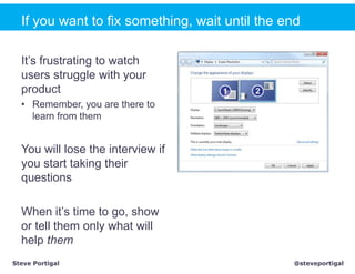 If you want to fix something, wait until the end

  It’s frustrating to watch
  users struggle with your
  product
  • Remember, you are there to
    learn from them


  You will lose the interview if
  you start taking their
  questions

  When it’s time to go, show
  or tell them only what will
  help them
Steve Portigal                                  @steveportigal
 