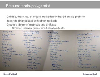 Be a methods-polygamist

   Choose, mash-up, or create methodology based on the problem
   Integrate (triangulate) with other methods
   Create a library of methods and artifacts
         Screeners, interview guides, stimuli, storyboards, etc.




Steve Portigal                                                     @steveportigal
 