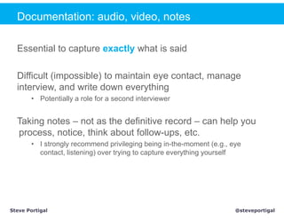 Documentation: audio, video, notes

  Essential to capture exactly what is said

  Difficult (impossible) to maintain eye contact, manage
  interview, and write down everything
       • Potentially a role for a second interviewer


  Taking notes – not as the definitive record – can help you
  process, notice, think about follow-ups, etc.
       • I strongly recommend privileging being in-the-moment (e.g., eye
         contact, listening) over trying to capture everything yourself




Steve Portigal                                                        @steveportigal
 