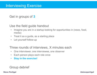 Interviewing Exercise

      Get in groups of 3

      Use the field guide handout
       • Imagine you are in a startup looking for opportunities in (news, food,
         media)
       • Treat it as a guide, as a starting place
       • Let yourself follow-up


      Three rounds of interviews, X minutes each
       • One interviewer, one interviewee, one observer
       • Each person plays each role once
       • Stay in the exercise!


      Group debrief
Steve Portigal                                                          @steveportigal
 